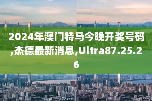 2024年澳門特馬今晚開獎號碼,杰德最新消息,Ultra87.25.26