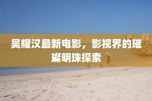 吳耀漢最新電影，影視界的璀璨明珠探索