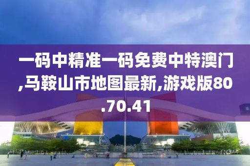 一碼中精準(zhǔn)一碼免費(fèi)中特澳門,馬鞍山市地圖最新,游戲版80.70.41