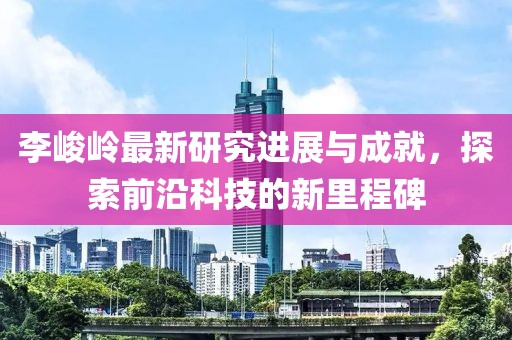 李峻嶺最新研究進(jìn)展與成就，探索前沿科技的新里程碑