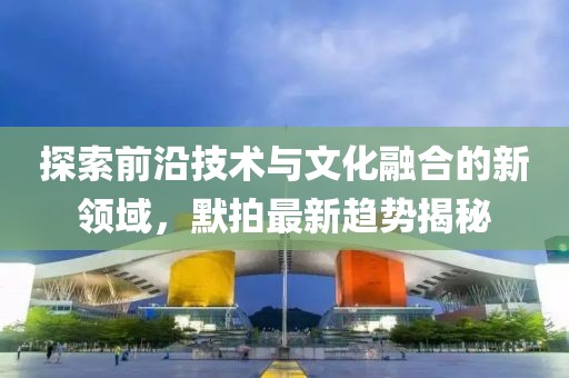 探索前沿技術(shù)與文化融合的新領(lǐng)域，默拍最新趨勢(shì)揭秘