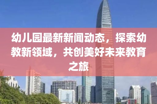 幼兒園最新新聞動(dòng)態(tài)，探索幼教新領(lǐng)域，共創(chuàng)美好未來(lái)教育之旅